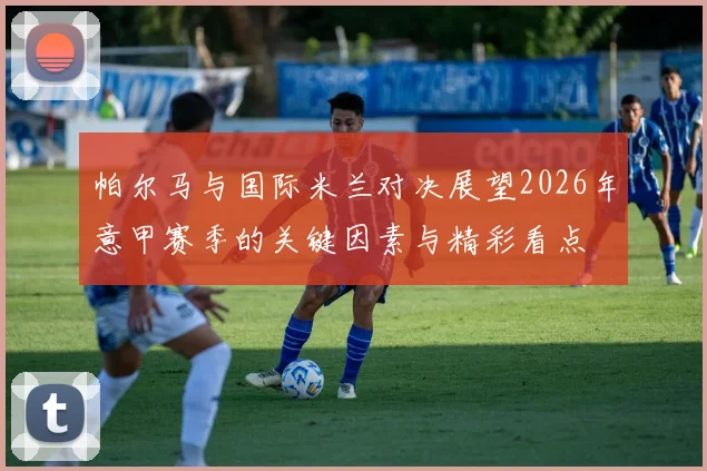 帕尔马与国际米兰对决展望2026年意甲赛季的关键因素与精彩看点