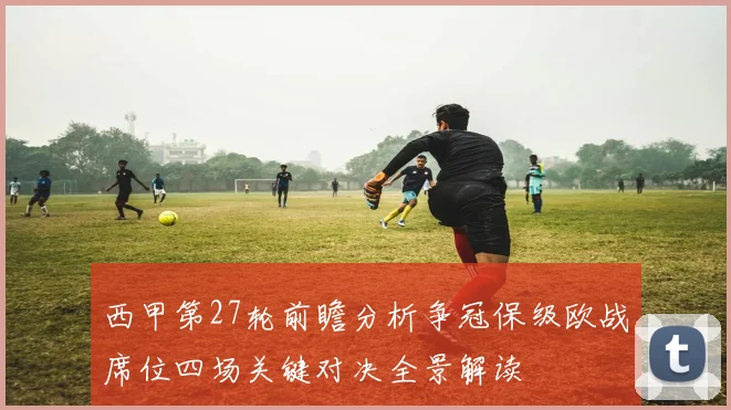 西甲第27轮前瞻分析争冠保级欧战席位四场关键对决全景解读