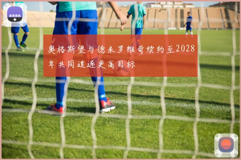 奥格斯堡与德米罗维奇续约至2028年共同追逐更高目标