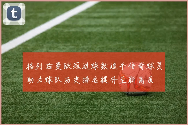 格列兹曼欧冠进球数追平传奇球员助力球队历史排名提升至新高度